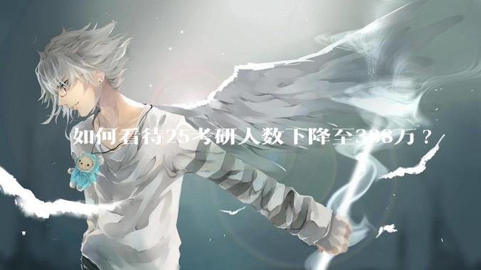 如何看待25考研人数下降至388万?